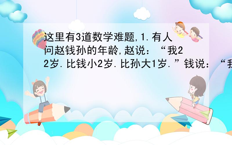 这里有3道数学难题,1.有人问赵钱孙的年龄,赵说：“我22岁.比钱小2岁.比孙大1岁.”钱说：“我不是年龄最小的.孙和我