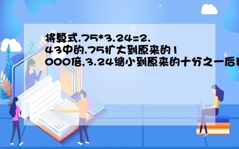 将算式.75*3.24=2.43中的.75扩大到原来的1000倍,3.24缩小到原来的十分之一后积是多少?