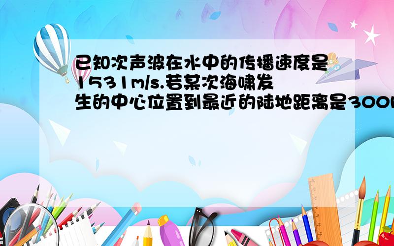 已知次声波在水中的传播速度是1531m/s.若某次海啸发生的中心位置到最近的陆地距离是300km,海浪速度为200米每秒