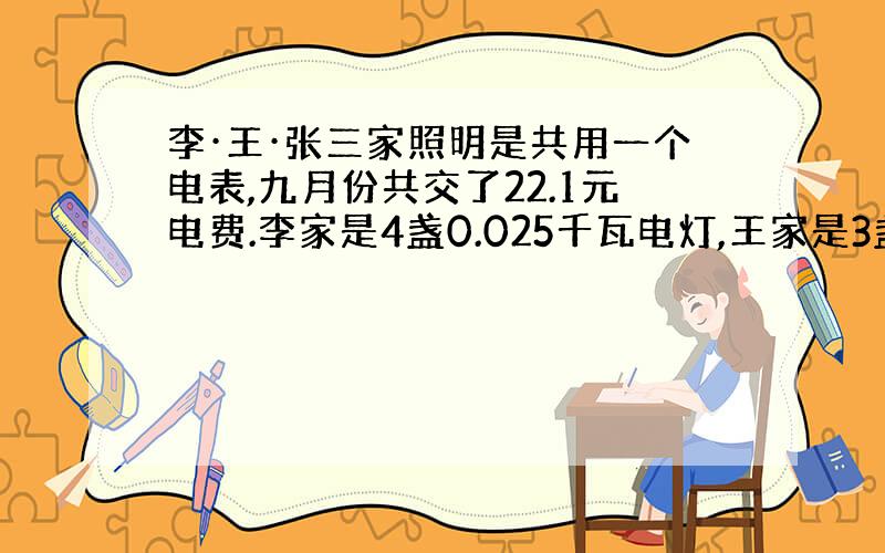 李·王·张三家照明是共用一个电表,九月份共交了22.1元电费.李家是4盏0.025千瓦电灯,王家是3盏0.04千瓦电灯,