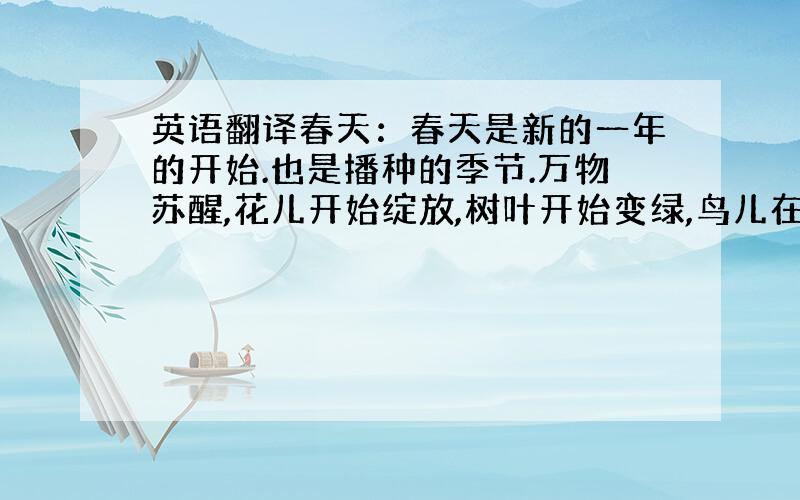 英语翻译春天：春天是新的一年的开始.也是播种的季节.万物苏醒,花儿开始绽放,树叶开始变绿,鸟儿在树上歌唱.春天是踏青的好