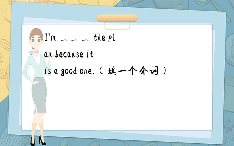 I'm ___ the plan because it is a good one.(填一个介词)