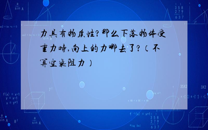 力具有物质性?那么下落物体受重力时,向上的力哪去了?（不算空气阻力）