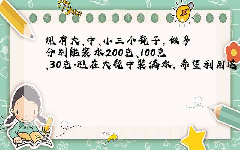 现有大、中、小三个瓶子,做多分别能装水200克、100克、30克.现在大瓶中装满水,希望利用这三个瓶子相互间倒水,最终量