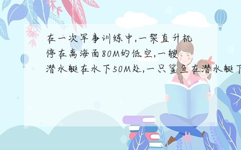 在一次军事训练中,一架直升机停在离海面80M的低空,一艘潜水艇在水下50M处,一只鲨鱼在潜水艇下30M处,用正