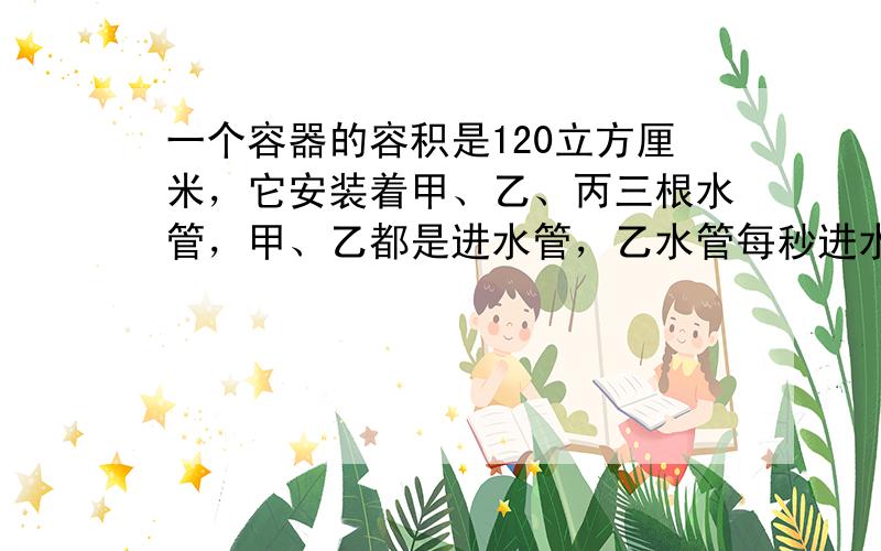 一个容器的容积是120立方厘米，它安装着甲、乙、丙三根水管，甲、乙都是进水管，乙水管每秒进水4立方厘米，丙水管是排水管，