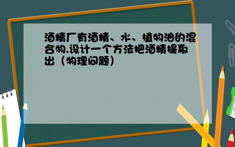 酒精厂有酒精、水、植物油的混合物.设计一个方法把酒精提取出（物理问题）