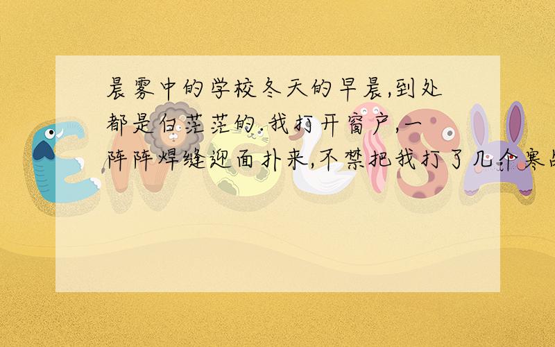 晨雾中的学校冬天的早晨,到处都是白茫茫的.我打开窗户,一阵阵焊缝迎面扑来,不禁把我打了几个寒战.举目远望,浓浓的雾笼罩着