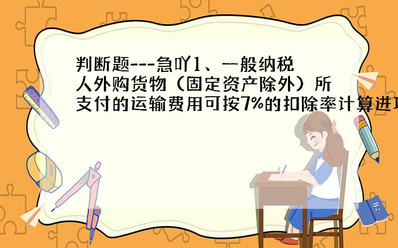 判断题---急吖1、一般纳税人外购货物（固定资产除外）所支付的运输费用可按7%的扣除率计算进项 税额外负担,准予抵扣.（