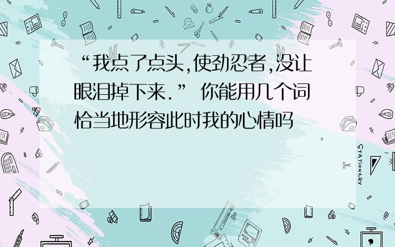 “我点了点头,使劲忍者,没让眼泪掉下来.” 你能用几个词恰当地形容此时我的心情吗