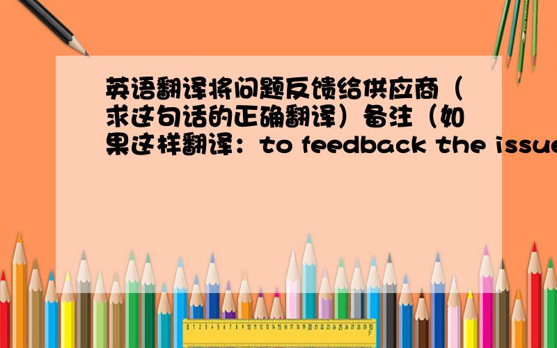 英语翻译将问题反馈给供应商（求这句话的正确翻译）备注（如果这样翻译：to feedback the issue to s