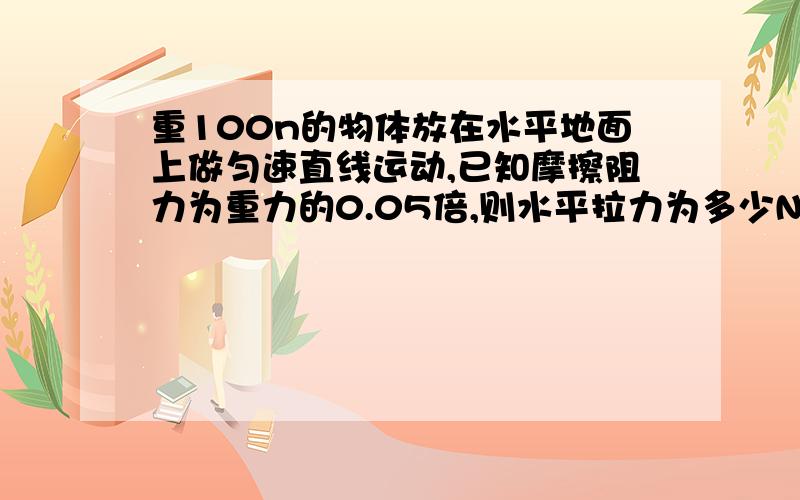 重100n的物体放在水平地面上做匀速直线运动,已知摩擦阻力为重力的0.05倍,则水平拉力为多少N