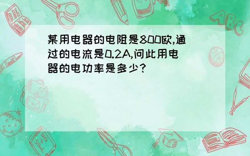 某用电器的电阻是800欧,通过的电流是0.2A,问此用电器的电功率是多少?