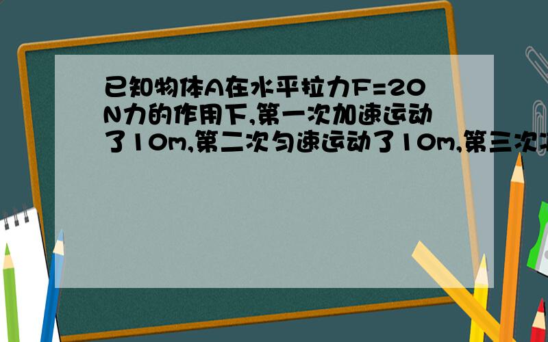 已知物体A在水平拉力F=20N力的作用下,第一次加速运动了10m,第二次匀速运动了10m,第三次减速运动了10m,