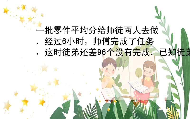 一批零件平均分给师徒两人去做．经过6小时，师傅完成了任务，这时徒弟还差96个没有完成．已知徒弟的工作效率是师傅的45