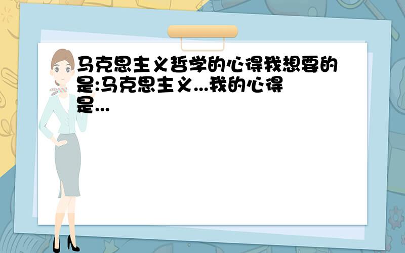 马克思主义哲学的心得我想要的是:马克思主义...我的心得是...