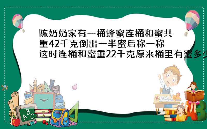 陈奶奶家有一桶蜂蜜连桶和蜜共重42千克倒出一半蜜后称一称这时连桶和蜜重22千克原来桶里有蜜多少千克桶