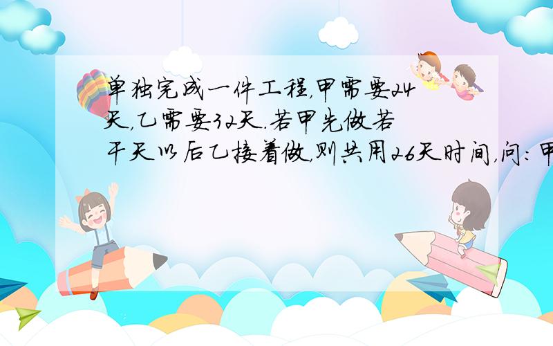 单独完成一件工程，甲需要24天，乙需要32天．若甲先做若干天以后乙接着做，则共用26天时间，问：甲独做了几天？