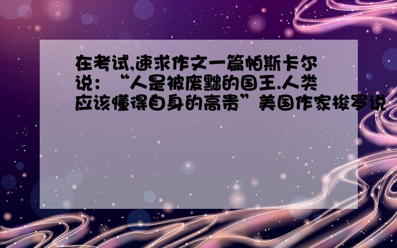 在考试,速求作文一篇帕斯卡尔说：“人是被废黜的国王.人类应该懂得自身的高贵”美国作家梭罗说“人应该成为其他对象的仆人.为