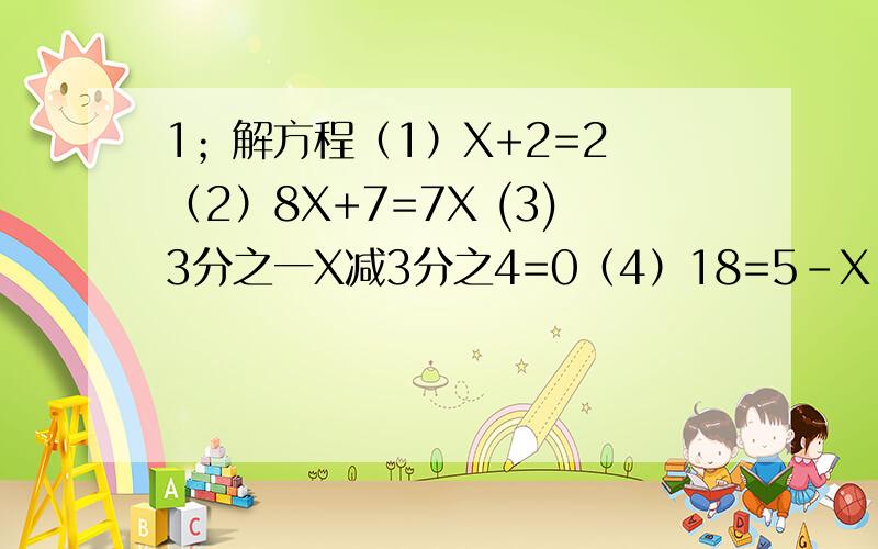 1；解方程（1）X+2=2 （2）8X+7=7X (3)3分之一X减3分之4=0（4）18=5-X （5）负3分之2X=