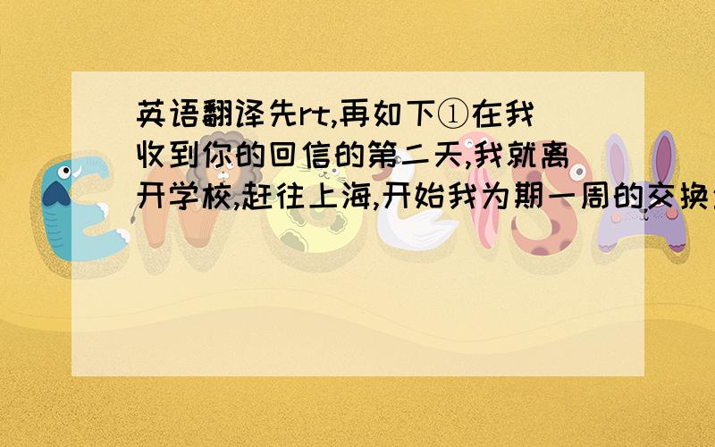 英语翻译先rt,再如下①在我收到你的回信的第二天,我就离开学校,赶往上海,开始我为期一周的交换生活.回到学校后,新学期又