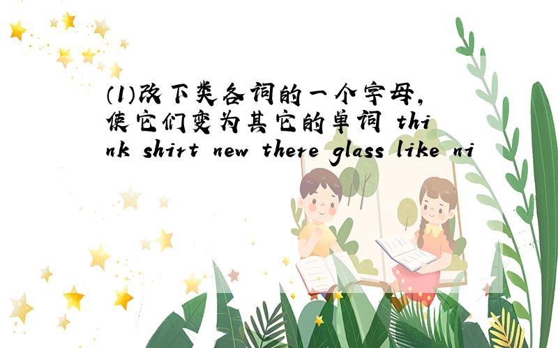 （1）改下类各词的一个字母,使它们变为其它的单词 think shirt new there glass like ni