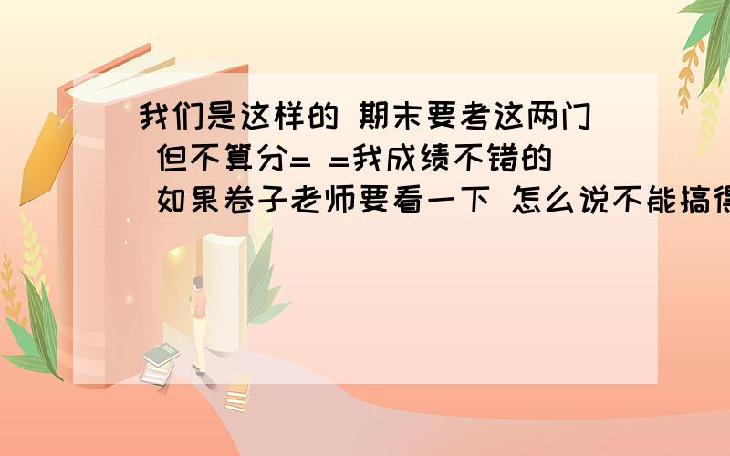 我们是这样的 期末要考这两门 但不算分= =我成绩不错的 如果卷子老师要看一下 怎么说不能搞得太差吧 但我又怕耽误了其他