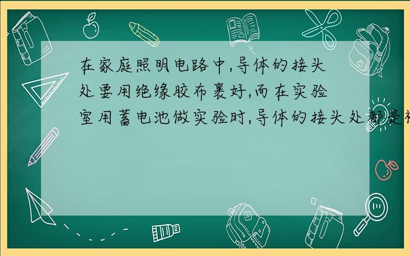 在家庭照明电路中,导体的接头处要用绝缘胶布裹好,而在实验室用蓄电池做实验时,导体的接头处都是裸露的,造成这种差别的原因是