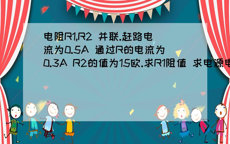 电阻R1,R2 并联.赶路电流为0.5A 通过R的电流为0.3A R2的值为15欧.求R1阻值 求电源电压