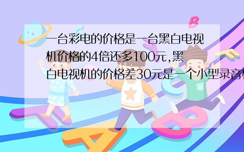 一台彩电的价格是一台黑白电视机价格的4倍还多100元,黑白电视机的价格差30元是一个小型录音机的价