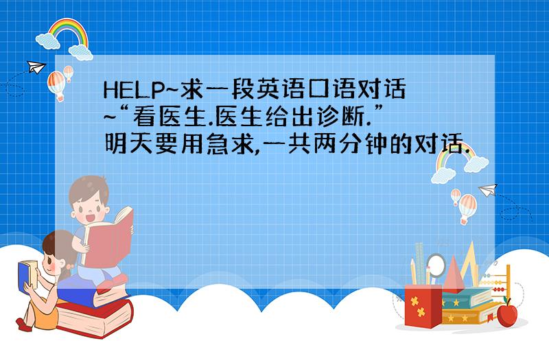 HELP~求一段英语口语对话~“看医生.医生给出诊断.”明天要用急求,一共两分钟的对话.