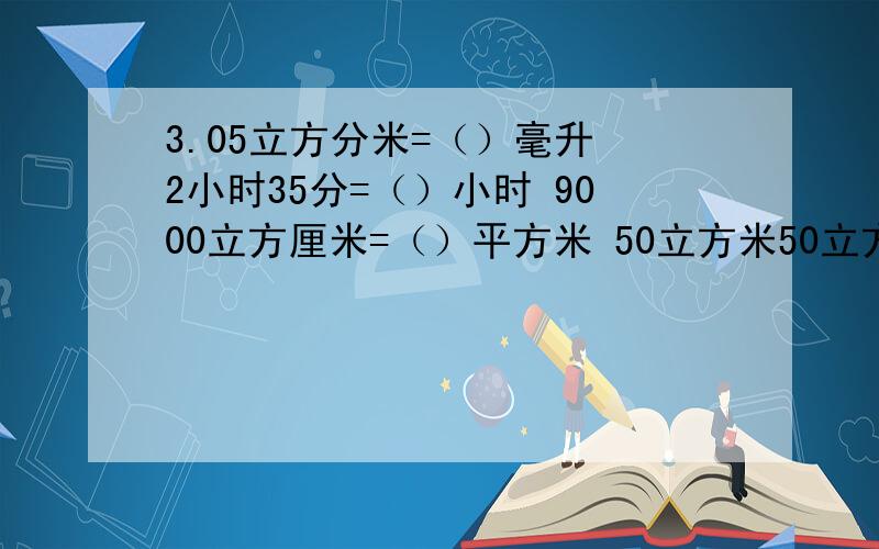 3.05立方分米=（）毫升 2小时35分=（）小时 9000立方厘米=（）平方米 50立方米50立方分米=（）立方米 过