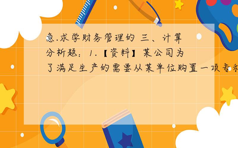 急.求学财务管理的 三、计算分析题：1.【资料】某公司为了满足生产的需要从某单位购置一项专利技术,拟在4年中每年年初向对