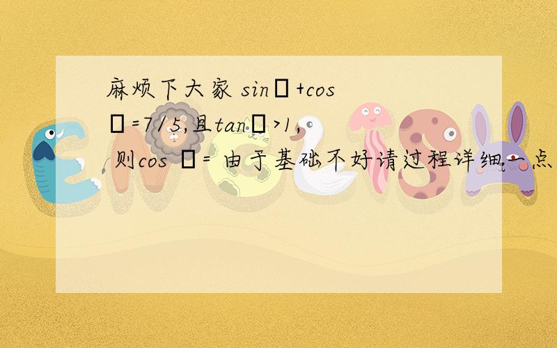 麻烦下大家 sinθ+cosθ=7/5,且tanθ>1, 则cos θ= 由于基础不好请过程详细一点!3q