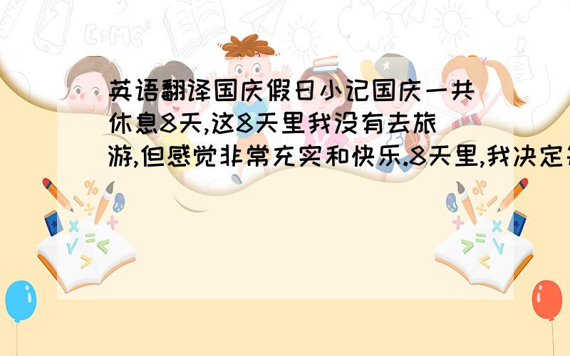 英语翻译国庆假日小记国庆一共休息8天,这8天里我没有去旅游,但感觉非常充实和快乐.8天里,我决定每天做一门作业并复习.在