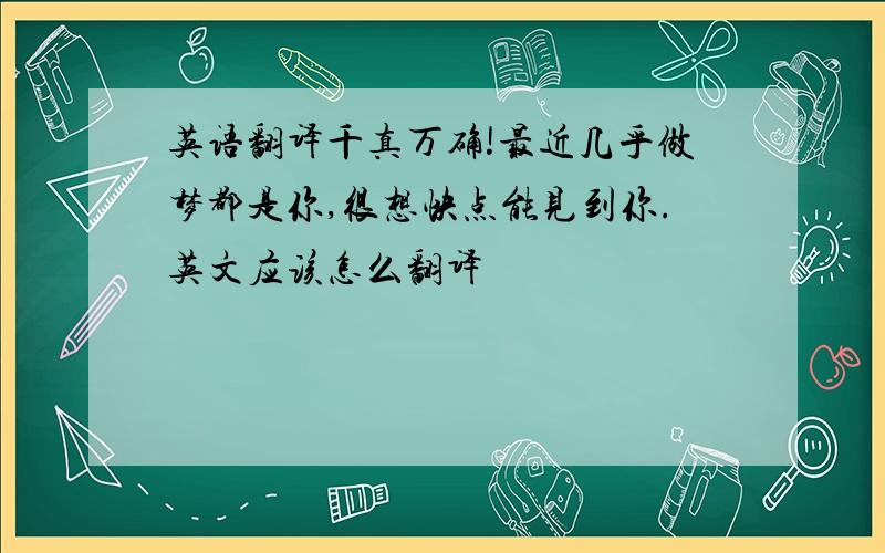 英语翻译千真万确!最近几乎做梦都是你,很想快点能见到你.英文应该怎么翻译