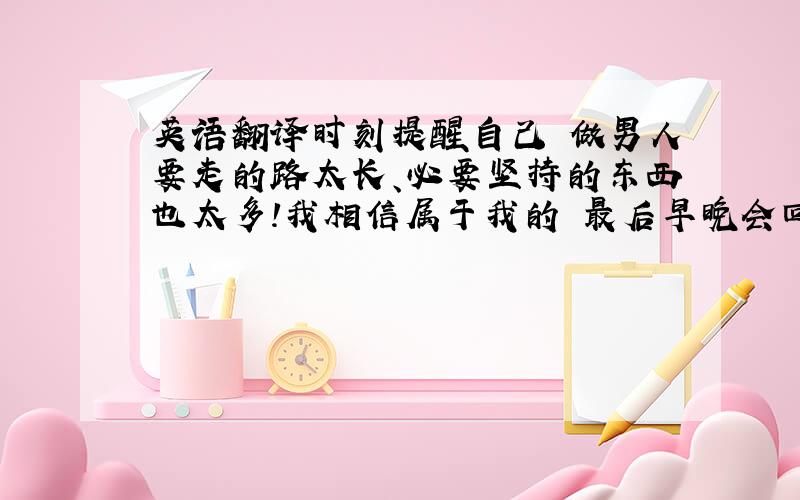 英语翻译时刻提醒自己 做男人要走的路太长、必要坚持的东西也太多!我相信属于我的 最后早晚会回到我身边!分开翻译!麻烦 分