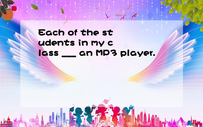 Each of the students in my class ___ an MP3 player.