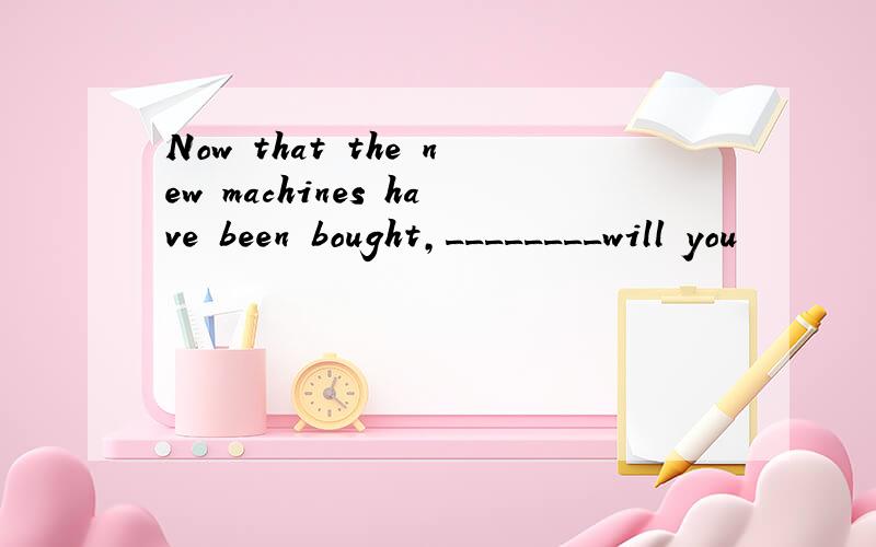 Now that the new machines have been bought,________will you