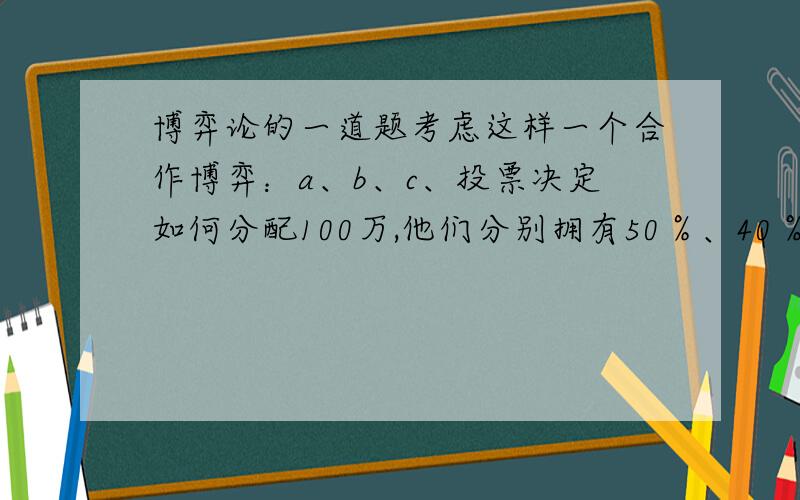 博弈论的一道题考虑这样一个合作博弈：a、b、c、投票决定如何分配100万,他们分别拥有50％、40％、10％的权力,规则