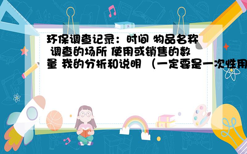 环保调查记录：时间 物品名称 调查的场所 使用或销售的数量 我的分析和说明 （一定要是一次性用品哦!）