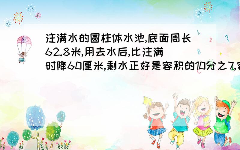 注满水的圆柱体水池,底面周长62.8米,用去水后,比注满时降60厘米,剩水正好是容积的10分之7,容积是?