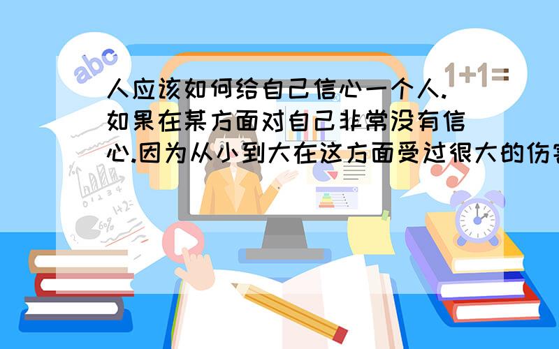 人应该如何给自己信心一个人.如果在某方面对自己非常没有信心.因为从小到大在这方面受过很大的伤害.很大的刺激.应该如何给自