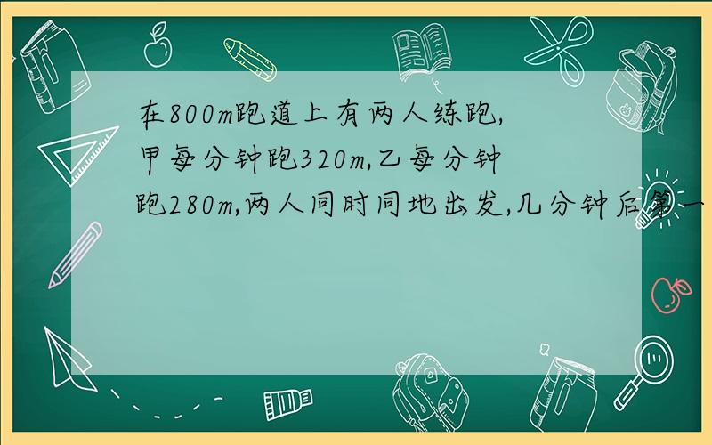 在800m跑道上有两人练跑,甲每分钟跑320m,乙每分钟跑280m,两人同时同地出发,几分钟后第一次相遇