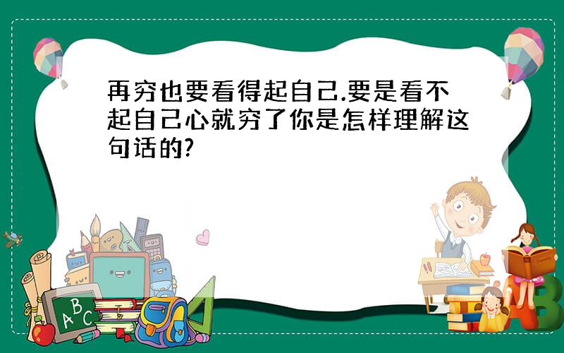 再穷也要看得起自己.要是看不起自己心就穷了你是怎样理解这句话的?