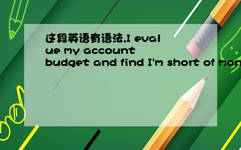 这段英语有语法,I evalue my account budget and find I'm short of mon