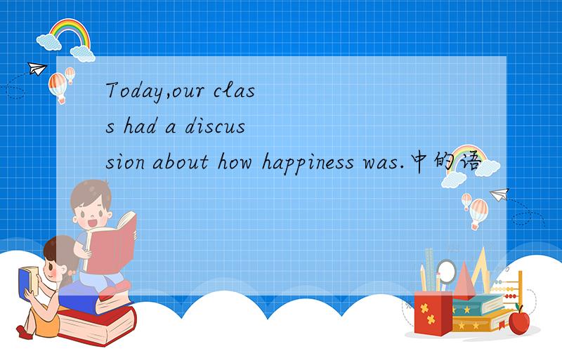 Today,our class had a discussion about how happiness was.中的语