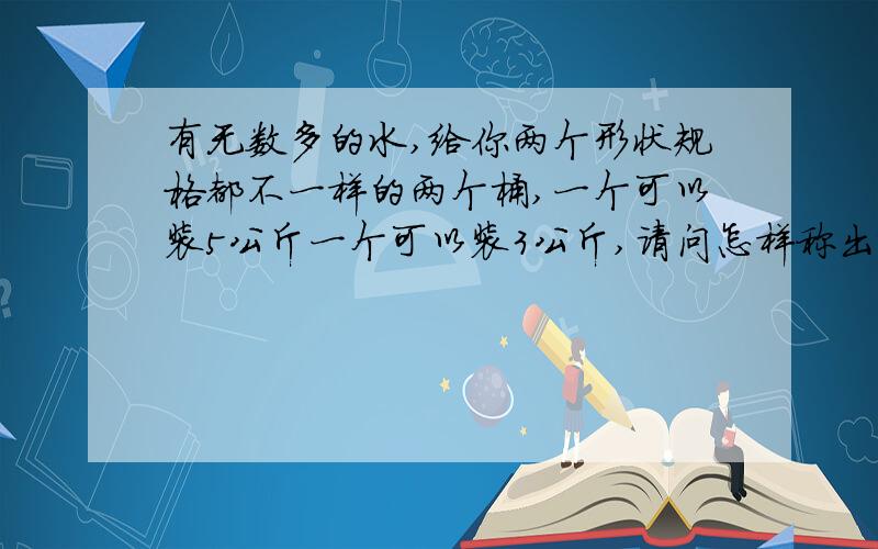 有无数多的水,给你两个形状规格都不一样的两个桶,一个可以装5公斤一个可以装3公斤,请问怎样称出4公斤的水(不可借助外物,