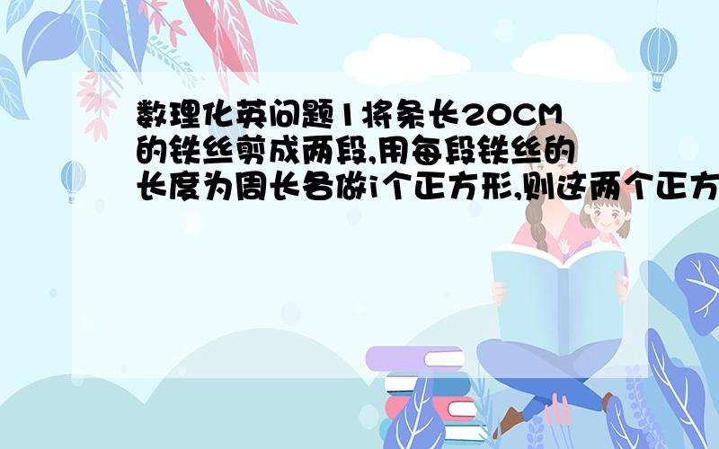 数理化英问题1将条长20CM的铁丝剪成两段,用每段铁丝的长度为周长各做i个正方形,则这两个正方形面积之和的最小值是多少2