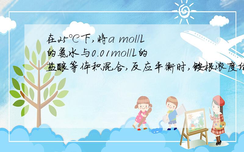 在25℃下,将a mol／L的氨水与0.01mol／L的盐酸等体积混合,反应平衡时,铵根浓度绿离子浓度相等,则溶液成 性